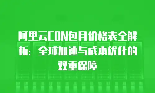 阿里云CDN包月价格表全解析：全球加速与成本优化的双重保障