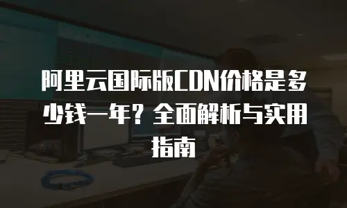 阿里云国际版CDN价格是多少钱一年？全面解析与实用指南