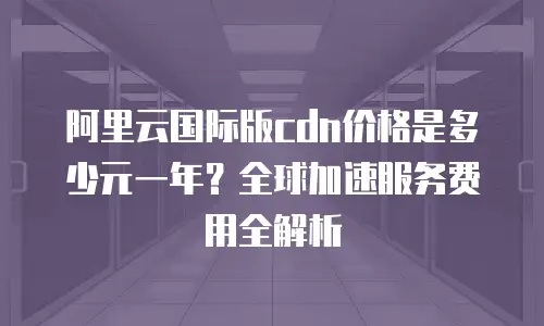 阿里云国际版cdn价格是多少元一年？全球加速服务费用全解析