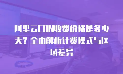 阿里云CDN收费价格是多少天？全面解析计费模式与区域差异