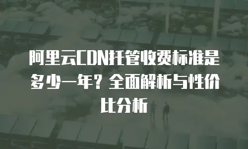阿里云CDN托管收费标准是多少一年？全面解析与性价比分析