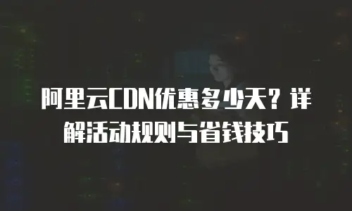 阿里云CDN优惠多少天？详解活动规则与省钱技巧