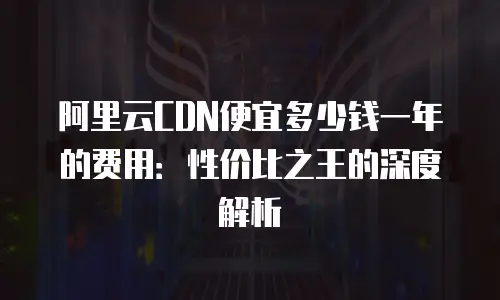 阿里云CDN便宜多少钱一年的费用：性价比之王的深度解析