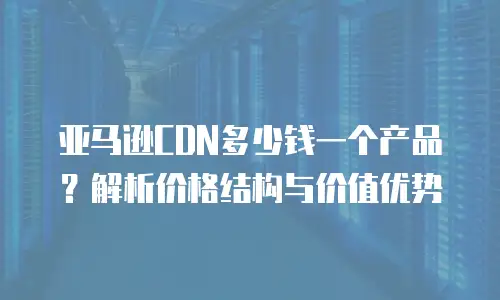 亚马逊CDN多少钱一个产品？解析价格结构与价值优势
