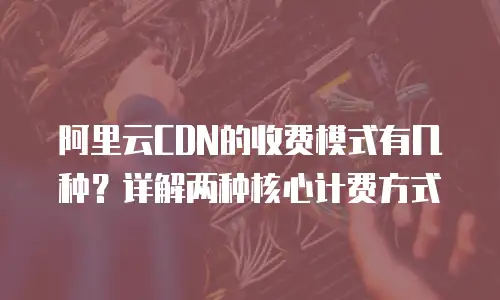 阿里云CDN的收费模式有几种？详解两种核心计费方式