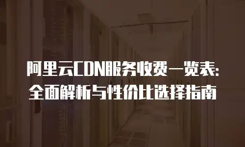 阿里云CDN服务收费一览表：全面解析与性价比选择指南