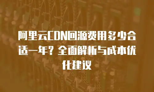 阿里云CDN回源费用多少合适一年？全面解析与成本优化建议