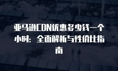 亚马逊CDN优惠多少钱一个小时：全面解析与性价比指南