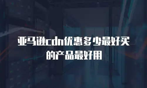 亚马逊cdn优惠多少最好买的产品最好用
