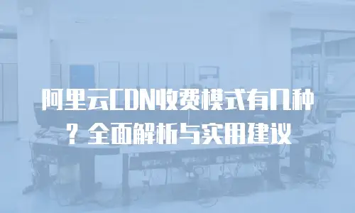 阿里云CDN收费模式有几种？全面解析与实用建议