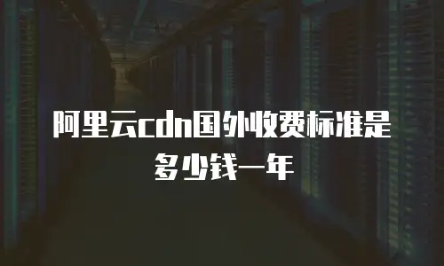 阿里云cdn国外收费标准是多少钱一年
