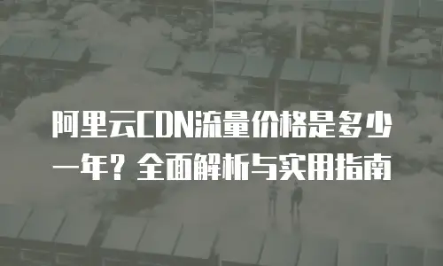 阿里云CDN流量价格是多少一年？全面解析与实用指南