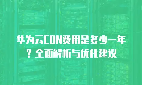 华为云CDN费用是多少一年？全面解析与优化建议