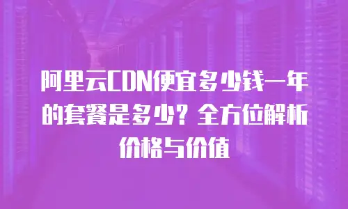 阿里云CDN便宜多少钱一年的套餐是多少？全方位解析价格与价值