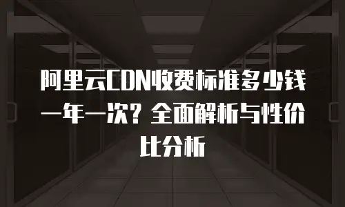 阿里云CDN收费标准多少钱一年一次？全面解析与性价比分析
