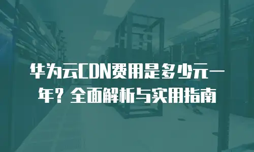 华为云CDN费用是多少元一年？全面解析与实用指南