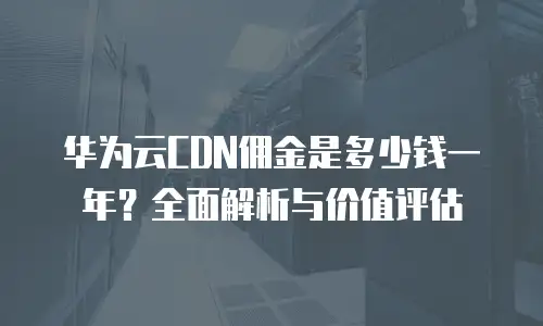 华为云CDN佣金是多少钱一年？全面解析与价值评估