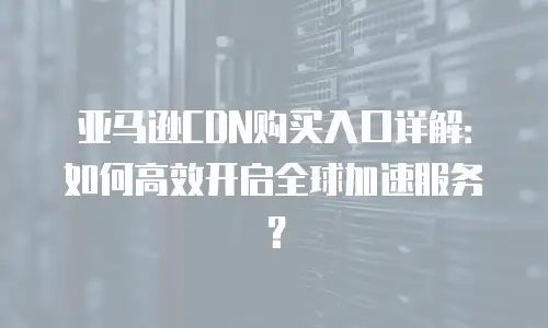 亚马逊CDN购买入口详解：如何高效开启全球加速服务？