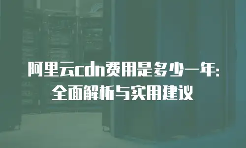 阿里云cdn费用是多少一年：全面解析与实用建议