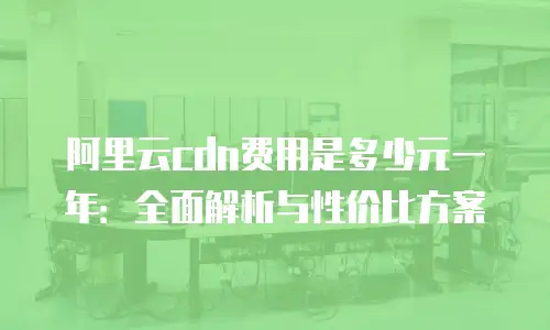 阿里云cdn费用是多少元一年：全面解析与性价比方案