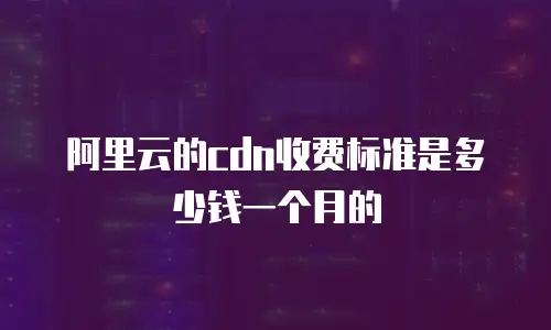 阿里云的cdn收费标准是多少钱一个月的