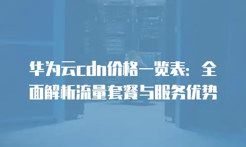 华为云cdn价格一览表：全面解析流量套餐与服务优势