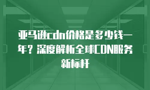 亚马逊cdn价格是多少钱一年？深度解析全球CDN服务新标杆