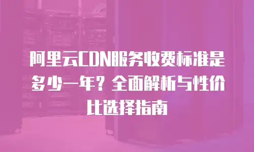 阿里云CDN服务收费标准是多少一年？全面解析与性价比选择指南