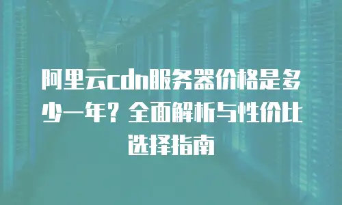 阿里云cdn服务器价格是多少一年？全面解析与性价比选择指南