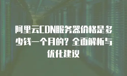 阿里云CDN服务器价格是多少钱一个月的？全面解析与优化建议