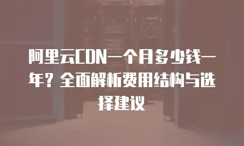阿里云CDN一个月多少钱一年？全面解析费用结构与选择建议