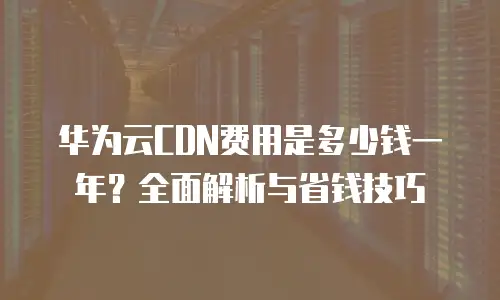 华为云CDN费用是多少钱一年？全面解析与省钱技巧