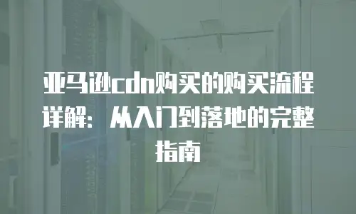 亚马逊cdn购买的购买流程详解：从入门到落地的完整指南