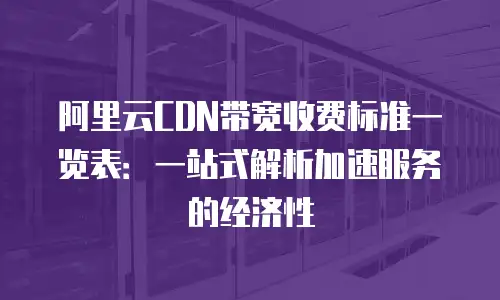 阿里云CDN带宽收费标准一览表：一站式解析加速服务的经济性