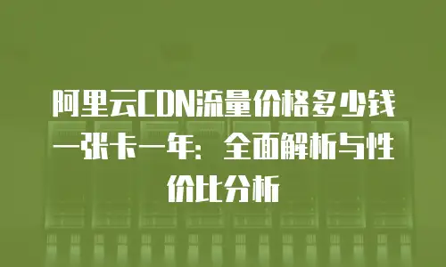 阿里云CDN流量价格多少钱一张卡一年：全面解析与性价比分析
