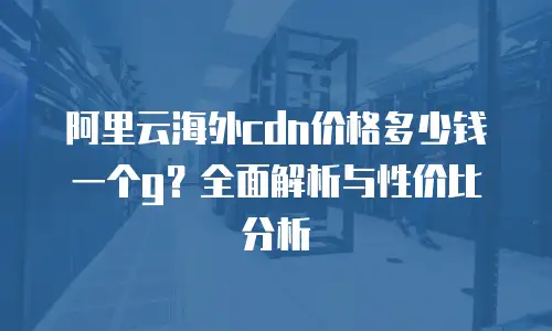 阿里云海外cdn价格多少钱一个g？全面解析与性价比分析