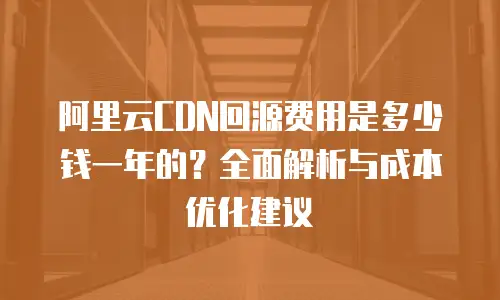 阿里云CDN回源费用是多少钱一年的？全面解析与成本优化建议