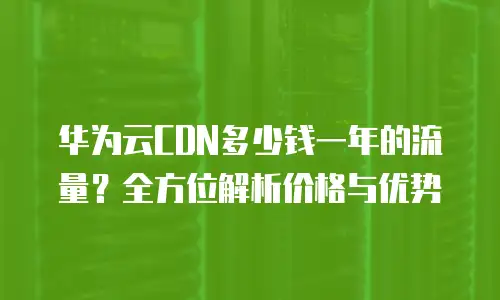 华为云CDN多少钱一年的流量？全方位解析价格与优势
