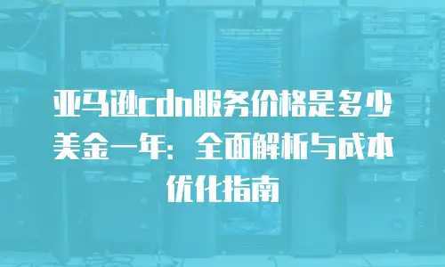 亚马逊cdn服务价格是多少美金一年：全面解析与成本优化指南
