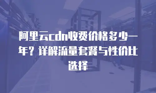 阿里云cdn收费价格多少一年？详解流量套餐与性价比选择