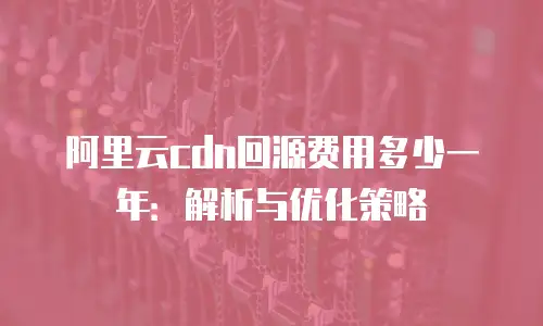 阿里云cdn回源费用多少一年：解析与优化策略