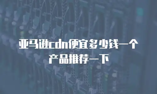 亚马逊cdn便宜多少钱一个产品推荐一下