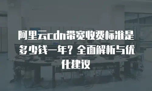 阿里云cdn带宽收费标准是多少钱一年？全面解析与优化建议