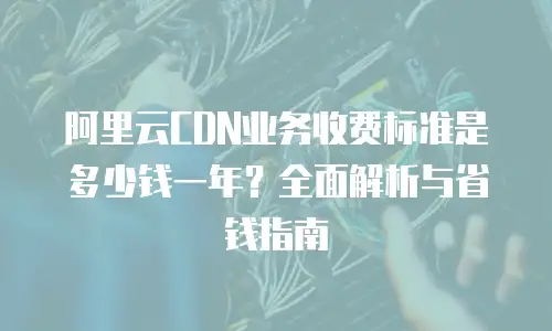 阿里云CDN业务收费标准是多少钱一年？全面解析与省钱指南