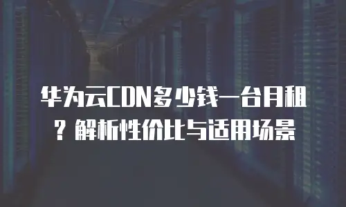 华为云CDN多少钱一台月租？解析性价比与适用场景