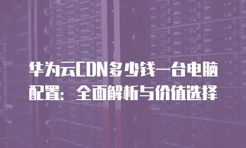 华为云CDN多少钱一台电脑配置：全面解析与价值选择