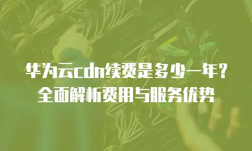 华为云cdn续费是多少一年？全面解析费用与服务优势