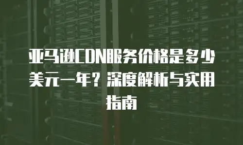 亚马逊CDN服务价格是多少美元一年？深度解析与实用指南