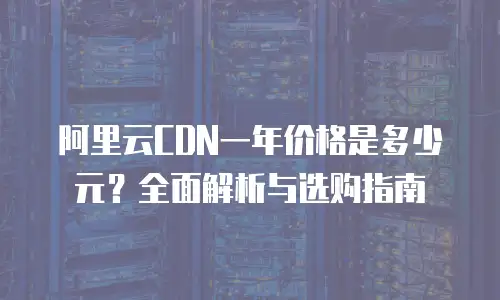 阿里云CDN一年价格是多少元？全面解析与选购指南