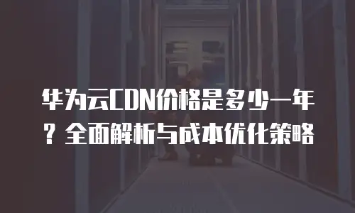 华为云CDN价格是多少一年？全面解析与成本优化策略